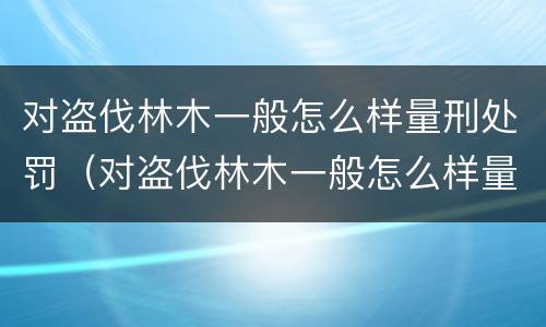对盗伐林木一般怎么样量刑处罚（对盗伐林木一般怎么样量刑处罚呢）