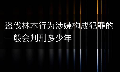 盗伐林木行为涉嫌构成犯罪的一般会判刑多少年