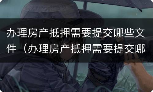 办理房产抵押需要提交哪些文件（办理房产抵押需要提交哪些文件呢）