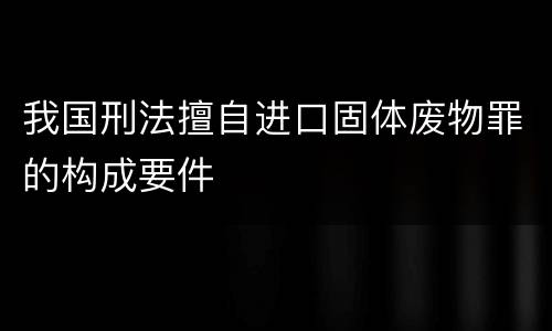 我国刑法擅自进口固体废物罪的构成要件