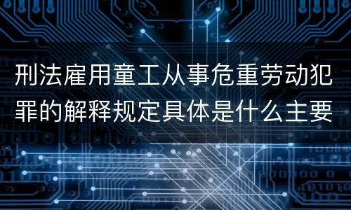 刑法雇用童工从事危重劳动犯罪的解释规定具体是什么主要内容
