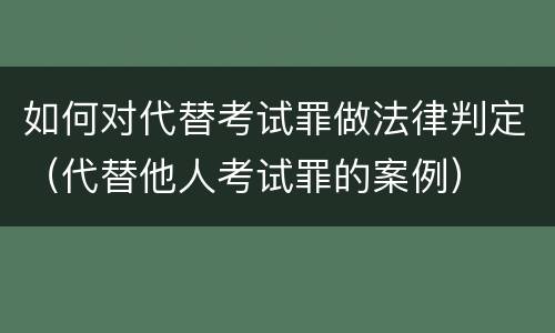 如何对代替考试罪做法律判定（代替他人考试罪的案例）