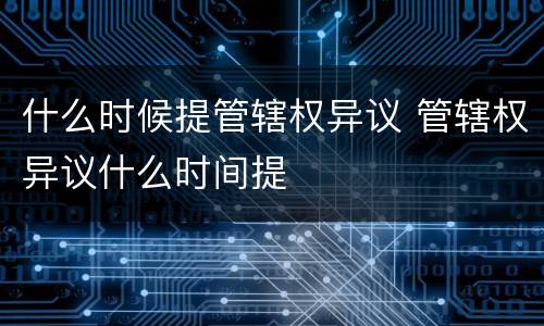 什么时候提管辖权异议 管辖权异议什么时间提