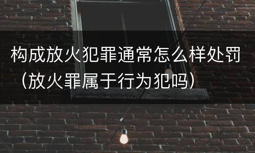 构成放火犯罪通常怎么样处罚（放火罪属于行为犯吗）
