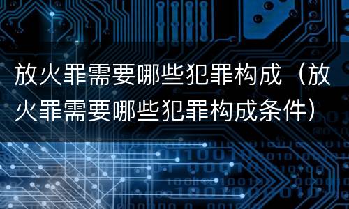 放火罪需要哪些犯罪构成（放火罪需要哪些犯罪构成条件）
