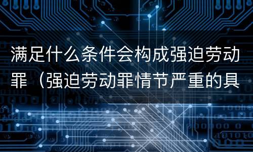 满足什么条件会构成强迫劳动罪（强迫劳动罪情节严重的具体规定）