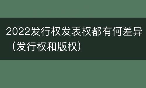2022发行权发表权都有何差异（发行权和版权）