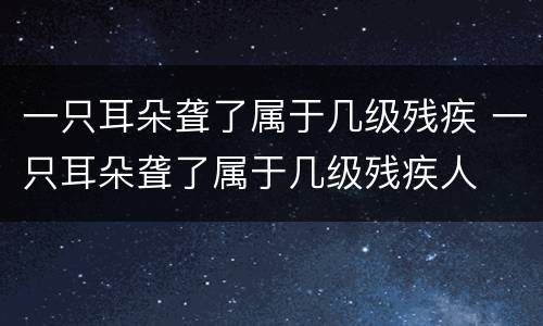 一只耳朵聋了属于几级残疾 一只耳朵聋了属于几级残疾人
