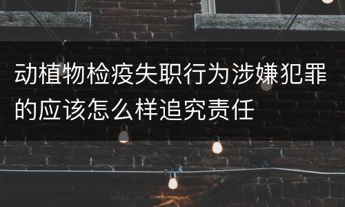 动植物检疫失职行为涉嫌犯罪的应该怎么样追究责任