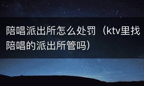 陪唱派出所怎么处罚（ktv里找陪唱的派出所管吗）