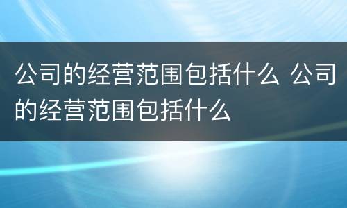 公司的经营范围包括什么 公司的经营范围包括什么
