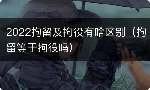 2022拘留及拘役有啥区别（拘留等于拘役吗）