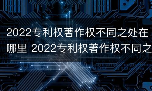 2022专利权著作权不同之处在哪里 2022专利权著作权不同之处在哪里查询