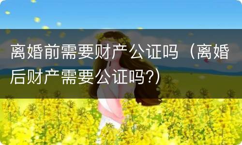 离婚前需要财产公证吗（离婚后财产需要公证吗?）