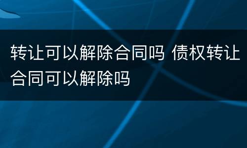 转让可以解除合同吗 债权转让合同可以解除吗