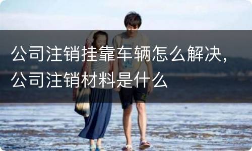 公司注销挂靠车辆怎么解决，公司注销材料是什么