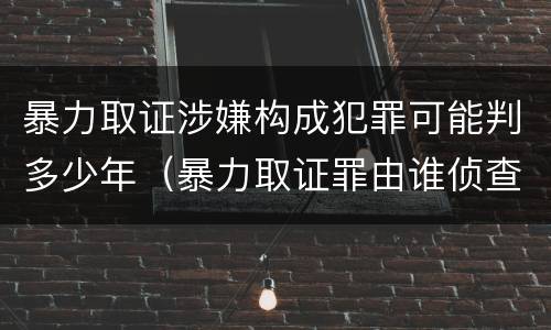 暴力取证涉嫌构成犯罪可能判多少年（暴力取证罪由谁侦查）