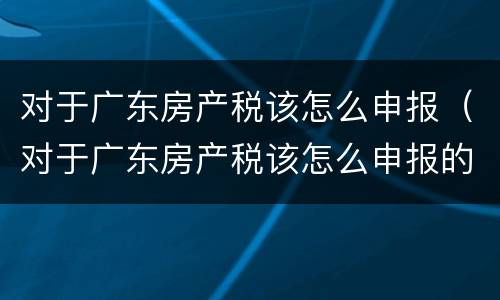 对于广东房产税该怎么申报（对于广东房产税该怎么申报的）