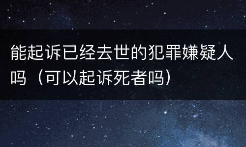 能起诉已经去世的犯罪嫌疑人吗（可以起诉死者吗）