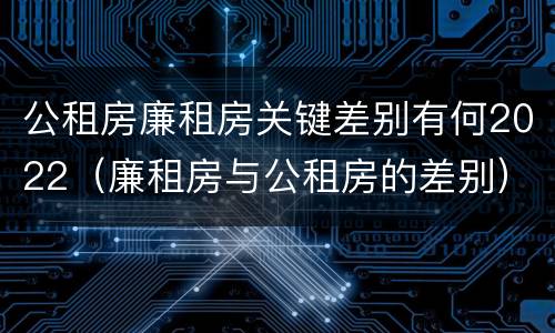 公租房廉租房关键差别有何2022（廉租房与公租房的差别）