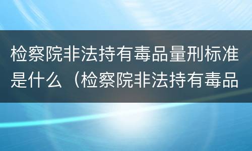 检察院非法持有毒品量刑标准是什么（检察院非法持有毒品量刑标准是什么意思）