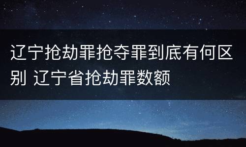 辽宁抢劫罪抢夺罪到底有何区别 辽宁省抢劫罪数额