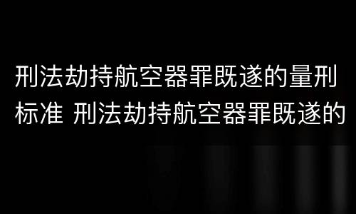 刑法劫持航空器罪既遂的量刑标准 刑法劫持航空器罪既遂的量刑标准是什么