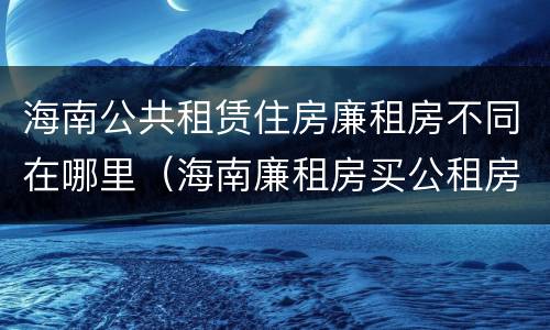 海南公共租赁住房廉租房不同在哪里（海南廉租房买公租房后悔了）