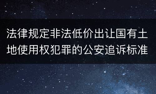 法律规定非法低价出让国有土地使用权犯罪的公安追诉标准