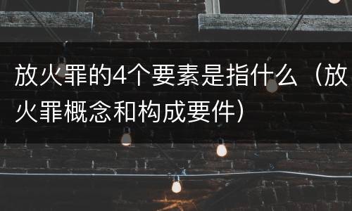 放火罪的4个要素是指什么（放火罪概念和构成要件）