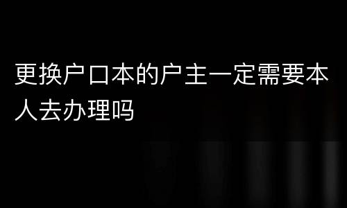 更换户口本的户主一定需要本人去办理吗