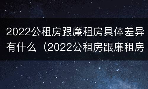 2022公租房跟廉租房具体差异有什么（2022公租房跟廉租房具体差异有什么影响）