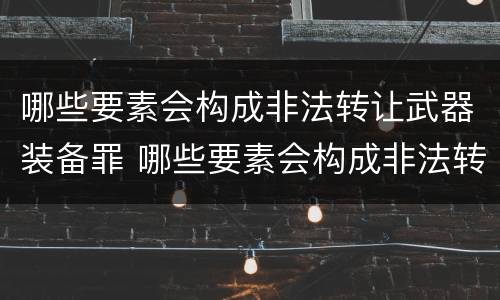 哪些要素会构成非法转让武器装备罪 哪些要素会构成非法转让武器装备罪名