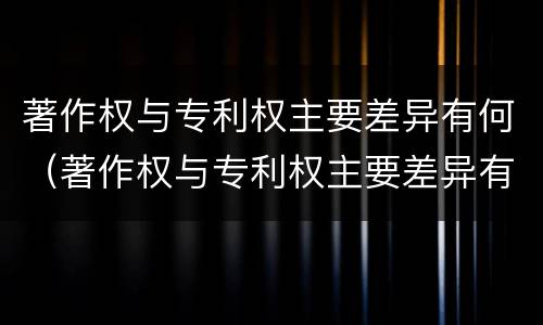 著作权与专利权主要差异有何（著作权与专利权主要差异有何区别）