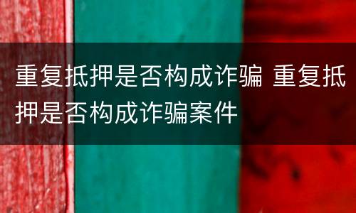 重复抵押是否构成诈骗 重复抵押是否构成诈骗案件