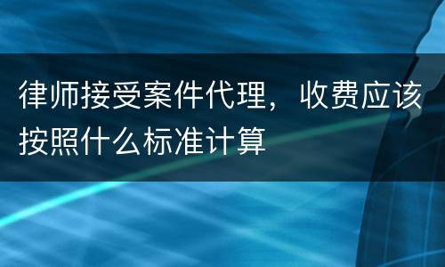 律师接受案件代理，收费应该按照什么标准计算