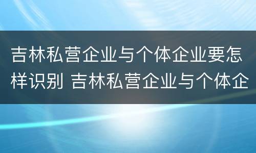 吉林私营企业与个体企业要怎样识别 吉林私营企业与个体企业要怎样识别呢