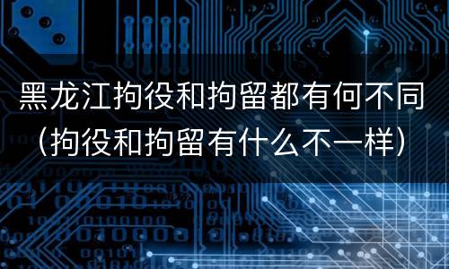黑龙江拘役和拘留都有何不同（拘役和拘留有什么不一样）