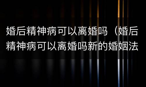 婚后精神病可以离婚吗（婚后精神病可以离婚吗新的婚姻法规定）