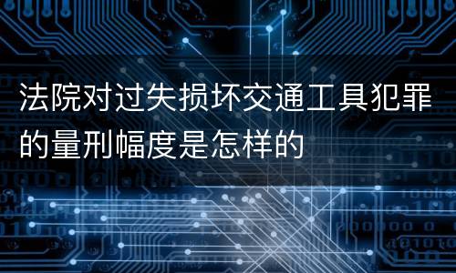 法院对过失损坏交通工具犯罪的量刑幅度是怎样的