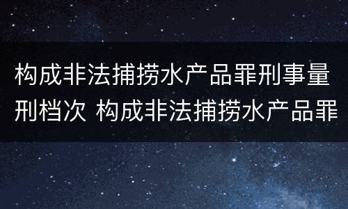 构成非法捕捞水产品罪刑事量刑档次 构成非法捕捞水产品罪刑事量刑档次是多少
