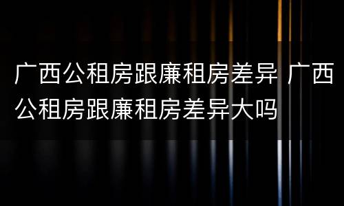 广西公租房跟廉租房差异 广西公租房跟廉租房差异大吗