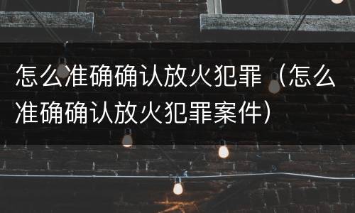 怎么准确确认放火犯罪（怎么准确确认放火犯罪案件）
