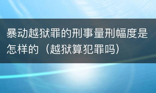暴动越狱罪的刑事量刑幅度是怎样的（越狱算犯罪吗）