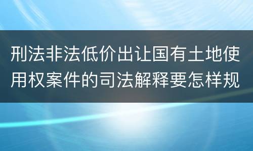 刑法非法低价出让国有土地使用权案件的司法解释要怎样规定