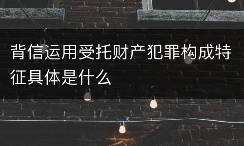背信运用受托财产犯罪构成特征具体是什么