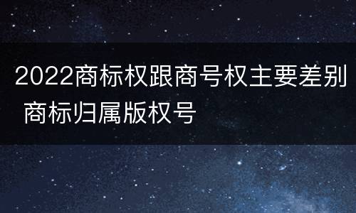 2022商标权跟商号权主要差别 商标归属版权号