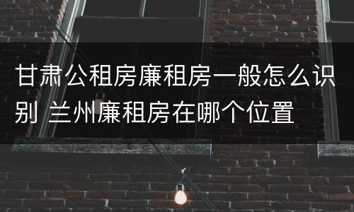 甘肃公租房廉租房一般怎么识别 兰州廉租房在哪个位置