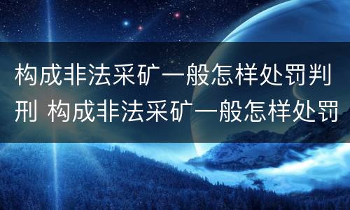 构成非法采矿一般怎样处罚判刑 构成非法采矿一般怎样处罚判刑案例