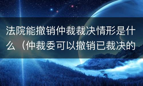 法院能撤销仲裁裁决情形是什么（仲裁委可以撤销已裁决的案件吗?）